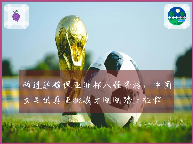 两连胜确保亚洲杯八强资格，中国女足的真正挑战才刚刚踏上征程