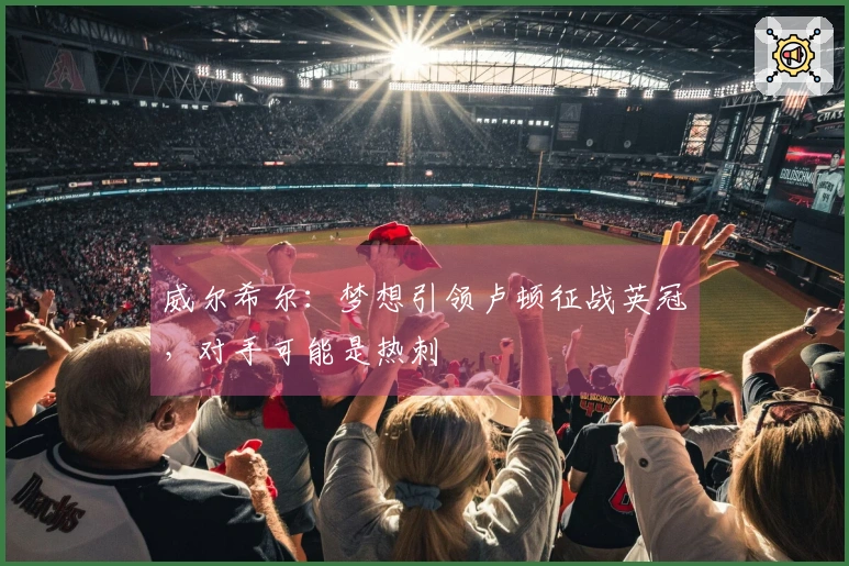 威尔希尔：梦想引领卢顿征战英冠，对手可能是热刺