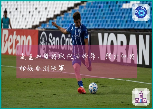 麦基加盟将取代马帝昂，预计他将转战非洲联赛