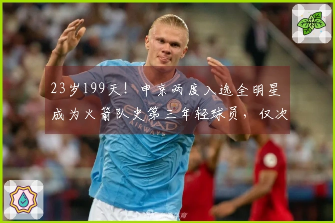 23岁199天！申京两度入选全明星 成为火箭队史第三年轻球员，仅次于姚明和大梦