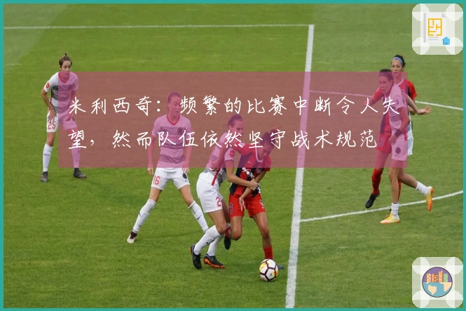 米利西奇：频繁的比赛中断令人失望，然而队伍依然坚守战术规范