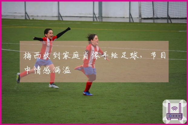 梅西收到家庭肖像手绘足球，节目中情感满溢