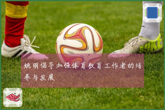 姚明倡导加强体育教育工作者的培养与发展