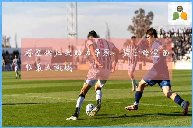 塔图姆归来助力争冠,骑士哈登面临最大挑战