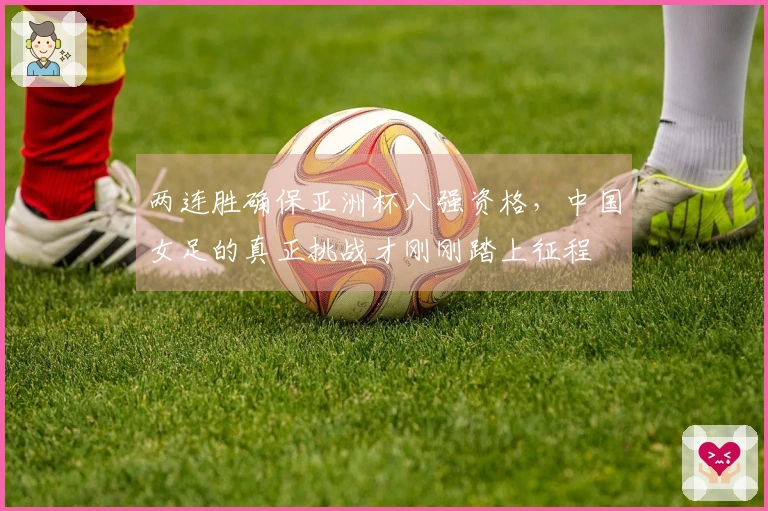 两连胜确保亚洲杯八强资格，中国女足的真正挑战才刚刚踏上征程
