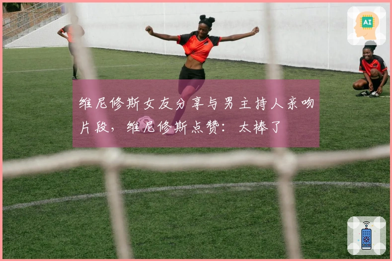 维尼修斯女友分享与男主持人亲吻片段，维尼修斯点赞：太棒了❤️