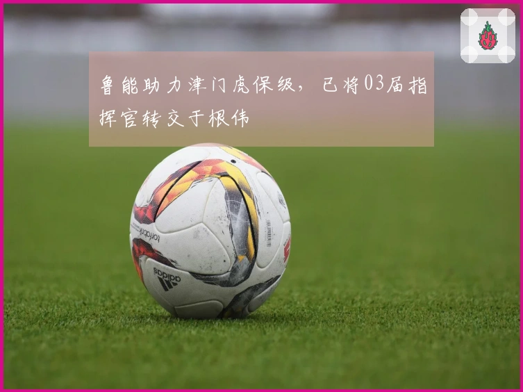 鲁能助力津门虎保级，已将03届指挥官转交于根伟