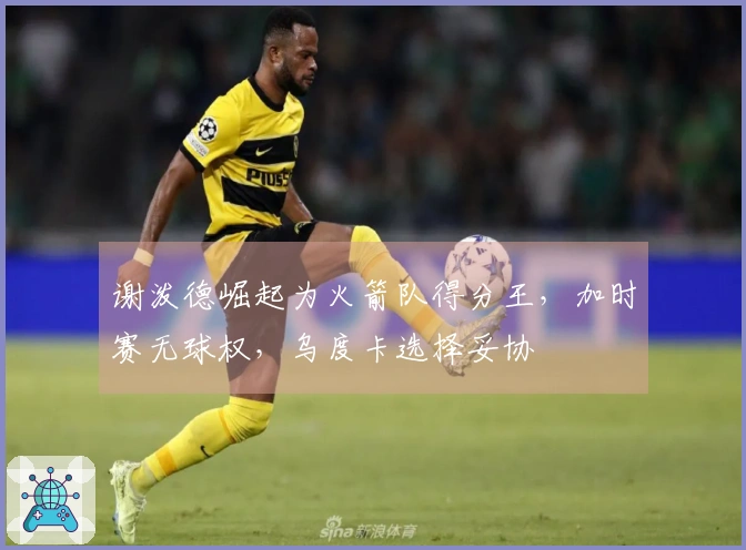 谢泼德崛起为火箭队得分王，加时赛无球权，乌度卡选择妥协