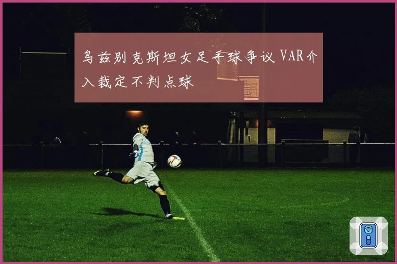 乌兹别克斯坦女足手球争议 VAR介入裁定不判点球