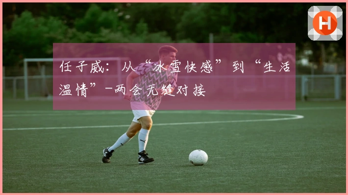 任子威：从“冰雪快感”到“生活温情”-两会无缝对接