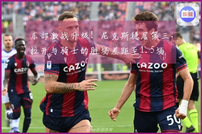 东部激战升级！尼克斯稳居第三，拉开与骑士的胜场差距至1.5场