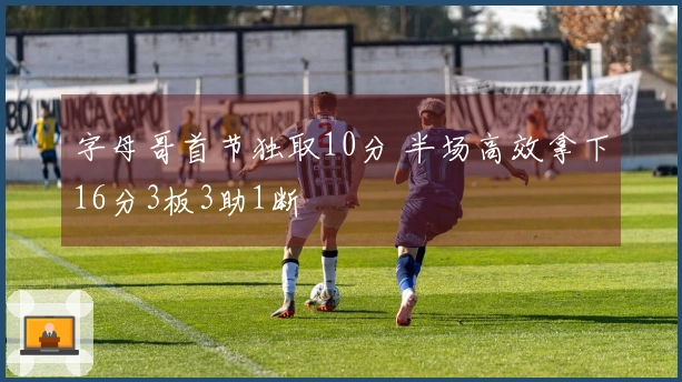 字母哥首节独取10分 半场高效拿下16分3板3助1断