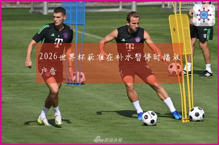 2026世界杯获准在补水暂停时播放广告