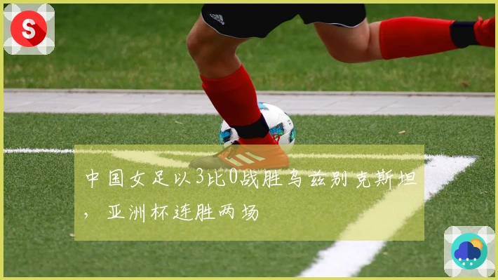 中国女足以3比0战胜乌兹别克斯坦，亚洲杯连胜两场