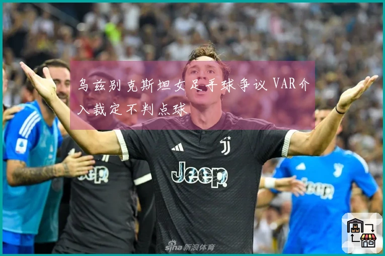 乌兹别克斯坦女足手球争议 VAR介入裁定不判点球