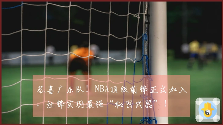 恭喜广东队！NBA顶级前锋正式加入，杜锋实现最强“秘密武器”！