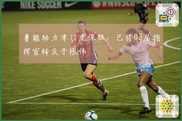 鲁能助力津门虎保级，已将03届指挥官转交于根伟