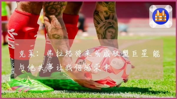 克莱：弗拉格将来或成联盟巨星 能与他共事让我倍感荣幸