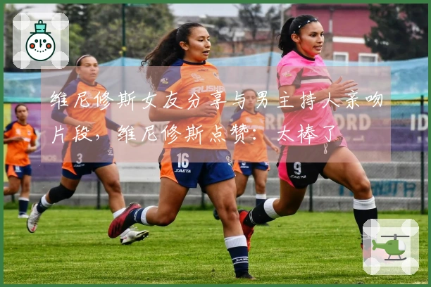 维尼修斯女友分享与男主持人亲吻片段，维尼修斯点赞：太棒了❤️