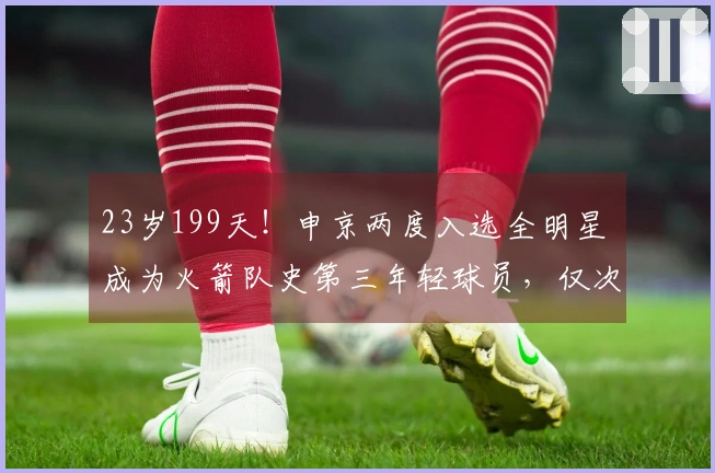 23岁199天！申京两度入选全明星 成为火箭队史第三年轻球员，仅次于姚明和大梦