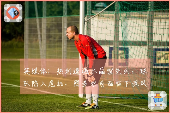 英媒体：热刺遭遇水晶宫失利，球队陷入危机，图多尔或面临下课风险