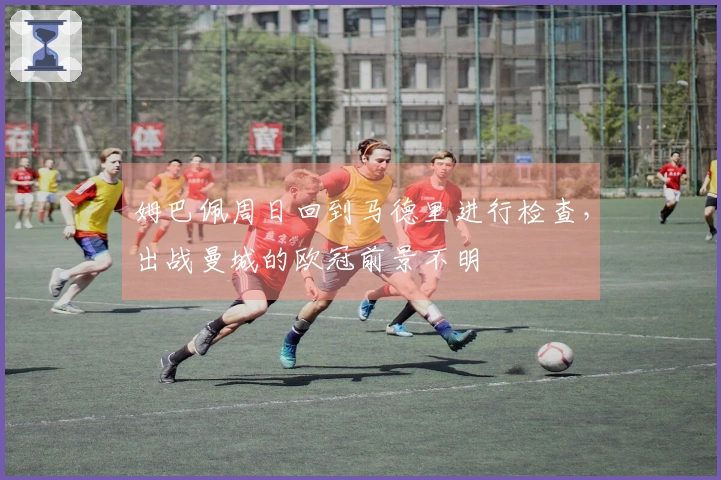 姆巴佩周日回到马德里进行检查，出战曼城的欧冠前景不明